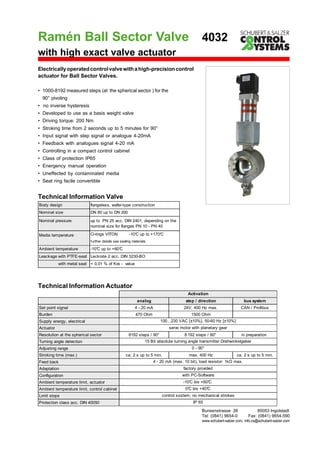 Ramén Ball Sector Valve
Electricallyoperatedcontrolvalvewithahigh-precisioncontrol
actuator for Ball Sector Valves.
Bunsenstrasse 38 85053 Ingolstadt
Tel: (0841) 9654-0 Fax: (0841) 9654-590
www.schubert-salzer.com, info.cs@schubert-salzer.com
Technical Information Valve
with high exact valve actuator
• 1000-8192 measured steps (at the spherical sector ) for the
90° pivoting
• no inverse hysteresis
• Developed to use as a basis weight valve
• Driving torque: 200 Nm
• Stroking time from 2 seconds up to 5 minutes for 90°
• Input signal with step signal or analogue 4-20mA
• Feedback with analogues signal 4-20 mA
• Controlling in a compact control cabinet
• Class of protection IP65
• Energency manual operation
• Uneffected by contaminated media
• Seat ring facile convertible
4032
Body design flangeless, wafer-type construction
Nominal size DN 80 up to DN 200
Nominal pressure up to PN 25 acc. DIN 2401, depending on the
nominal size for flanges PN 10 - PN 40
Media temperature O-rings VITON -10°C up to +170°C
Ambient temperature -10°C up to +60°C
Leackage with PTFE-seat Leckrate 2 acc. DIN 3230-BO
with metal seat < 0,01 % of Kvs - value
further details see sealing materials
Technical Information Actuator
analog step / direction bus system
Set point signal 4 - 20 mA 24V, 400 Hz max. CAN / Profibus
Burden 470 Ohm 1500 Ohm
Supply energy, electrical
Actuator
Resolution at the spherical sector 8192 steps / 90° 8 192 steps / 90° in preparation
Turning angle detection
Adjusting range
Stroking time (max.) ca. 2 s up to 5 min. max. 400 Hz ca. 2 s up to 5 min.
Feed back
Adaptation
Configuration
Ambient temperature limit, actuator
Ambient temperature limit, control cabinet
Limit stops
Protection class acc. DIN 40050
control sxstem; no mechanical strokes
IP 65
servo motor with planetary gear
15 Bit absolute turning angle transmitter Drehwinkelgeber
4 - 20 mA (max. 10 bit), load resistor: 1k max.
factory provided
with PC-Software
0°C bis +40°C
100...230 VAC [±10%], 50-60 Hz [±10%]
0 - 90°
Activation
-10°C bis +60°C
 
