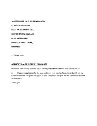 SADDAM UMAR FALIQ BIN ZAINAL ABIDIN
IC. NO: 910201-10-5195
NO 31 JLN MAHAGONI 1B/1,
SEKSYEN 4 TAMU HILL PARK,
44300 BATANG KALI,
SELANGOR DARU L EHSAN,
MALAYSIA
22nd JUNE 2016
APPLICATION OF WORKAS DEMI CHEF
I herewith attached my personal detail for the post of Demi Chef for your further perusal.
2. I hope my application for the said post meet your good self decision and as I’ll put my
full effort to work and give full support to your company if you give me the apportunity to work
at your place.
Thank you.
 