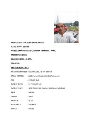 SADDAM UMAR FALIQ BIN ZAINAL ABIDIN
IC. NO: 910201-10-5195
NO 31 JLN MAHAGONI 1B/1, SEKSYEN 4 TAMU HILL PARK,
44300 BATANG KALI,
SELANGOR DARU L EHSAN,
MALAYSIA.
PERSONAL DETAILS
NO. PHONE NUMBER: +60192052393 /+6 019 3205939
EMAIL ADDRESS :saddamumarfaliqzainalabidin@yahoo.com
AGE : 25YEARS OLD
DATE OF BIRTH : 01 FEBRUARI 1991
DATE OF PLACE : HOSPITAL BESAR KAJANG, SELANGOR, MALAYSIA
RACE : MALAYU
GENDER : MALE
RELIGION : ISLAM
NATIONALITY : MALAYSIA
STATUS : SINGLE
 