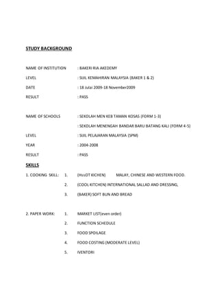 STUDY BACKGROUND
NAME OF INSTITUTION : BAKERI RIA AKEDEMY
LEVEL : SIJIL KEMAHIRAN MALAYSIA (BAKER 1 & 2)
DATE : 18 Julai 2009-18 November2009
RESULT : PASS
NAME OF SCHOOLS : SEKOLAH MEN KEB TAMAN KOSAS (FORM 1-3)
: SEKOLAH MENENGAH BANDAR BARU BATANG KALI (FORM 4-5)
LEVEL : SIJIL PELAJARAN MALAYSIA (SPM)
YEAR : 2004-2008
RESULT : PASS
SKILLS
1. COOKING SKILL: 1. (HssOT KICHEN) MALAY, CHINESE AND WESTERN FOOD.
2. (COOL KITCHEN) INTERNATIONAL SALLAD AND DRESSING,
3. (BAKER) SOFT BUN AND BREAD
2. PAPER WORK: 1. MARKET LIST(even order)
2. FUNCTION SCHEDULE
3. FOOD SPOILAGE
4. FOOD COSTING (MODERATE LEVEL)
5. IVENTORI
 