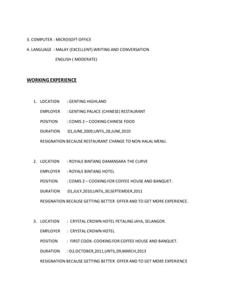 3. COMPUTER : MICROSOFT OFFICE
4. LANGUAGE : MALAY (EXCELLENT) WRITING AND CONVERSATION
ENGLISH ( MODERATE)
WORKING EXPERIENCE
1. LOCATION : GENTING HIGHLAND
EMPLOYER : GENTING PALACE (CHINESE) RESTAURANT
POSITION : COMIS 2 – COOKING CHINESE FOOD
DURATION :01,JUNE,2009,UNTIL,28,JUNE,2010
RESIGNATION BECAUSE RESTAURANT CHANGE TO NON HALAL MENU.
2. LOCATION : ROYALE BINTANG DAMANSARA THE CURVE
EMPLOYER : ROYALE BINTANG HOTEL
POSITION : COMIS 2 – COOKING FOR COFFEE HOUSE AND BANQUET.
DURATION :01,JULY,2010,UNTIL,30,SEPTEMDER,2011
RESIGNATION BECAUSE GETTING BETTER OFFER AND TO GET MORE EXPERIENCE.
3. LOCATION : CRYSTAL CROWN HOTEL PETALING JAYA, SELANGOR.
EMPLOYER : CRYSTAL CROWN HOTEL
POSITION : FIRST COOK- COOKING FOR COFFEE HOUSE AND BANQUET.
DURATION : O2,OCTOBER,2011,UNTIL,09,MARCH,2013
RESIGNATION BECAUSE GETTING BETTER OFFER AND TO GET MORE EXPERIENCE
 