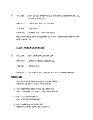 7. LOCATION : FIRST AVENUE, BANDAR UTAMA CITY CENTRE, 47800 PETALING JAYA,
SELANGOR, MALAYSIA.
EMPLOYER : ONE WORLD HOTEL SS1 SDN BHD.,
POSITION : FIRST COOK.
DURATION : 20 APRIL 2015 – 20 OCTOBER 2015
RESIGNATION BECAUSE GETTING BETTER OFFER AND TO GET MORE EXPERIENCE AT
DISNEY CRUISE LINE
RECENTWORKING EXPERIENCE
8. LOCATION : PORT CANAVERAL, FLORIDA, USA
EMPLOYER : DISNEY CRUISE LINE, FLORIDA, USA
POSITION : COMMIS CHEF
DURATION : 27 OCTOBER 2015 – 17 JUNE 2016 (FIRST CONTRACT ENDED),
REFFERENCE
1. CHEF SAIFUL DATO’ WAHID’ AKA’BOB (+6012 6378428)
EXECUTIVE SOUS CHEF OF ONE WORLD HOTEL
2. CHEF ROBERT KOH BOON JOON (+6011 23869592)
WESTERN BANQUET SOUS CHEF OF ONE WORLD HOTEL
3. CHEF FARID (+6013 3383636)
CHEF OF CRYSTAL CROWN HOTEL
4. CHEF KAMARUDIN (+6012-6895397)
EXECUTIVE CHEF OF ROYALE BINTANG HOTEL
 