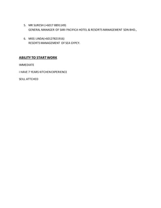 5. MR SURESH (+6017 8891149)
GENERAL MANAGER OF SARI PACIFICA HOTEL & RESORTS MANAGEMENT SDN BHD.,
6. MISS LINDA(+60127821916)
RESORTS MANAGEMENT OF SEA GYPCY.
ABILITY TO STARTWORK
IMMEDIATE
I HAVE 7 YEARS KITCHEN EXPERIENCE
SEILL ATTCHED
 