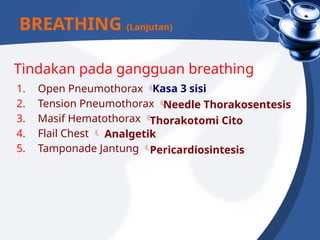 Tindakan pada gangguan breathing
1. Open Pneumothorax 
2. Tension Pneumothorax 
3. Masif Hematothorax 
4. Flail Chest 
5. Tamponade Jantung 
BREATHING (Lanjutan)
Kasa 3 sisi
Needle Thorakosentesis
Thorakotomi Cito
Analgetik
Pericardiosintesis
 