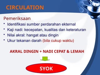 Pemeriksaan
• Identifikasi sumber perdarahan ekternal
• Kaji nadi: kecepatan, kualitas dan keteraturan
• Nilai akral: hangat atau dingin
• Ukur tekanan darah (bila cukup waktu)
AKRAL DINGIN + NADI CEPAT & LEMAH
CIRCULATION
SYOK
 