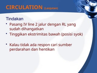 Tindakan
• Pasang IV line 2 jalur dengan RL yang
sudah dihangatkan
• Tinggikan ekstrimitas bawah (posisi syok)
• Kalau tidak ada respon cari sumber
perdarahan dan hentikan
CIRCULATION (Lanjutan)
 