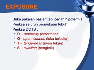 EXPOSURE
– Buka pakaian pasien tapi cegah hipotermia
– Periksa seluruh permukaan tubuh
Periksa DOTS :
• D – deformity (deformitas)
• O - open wounds (luka terbuka)
• T - tenderness (nyeri tekan)
• S – swelling (bengkak)
 