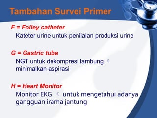 F = Folley catheter
Kateter urine untuk penilaian produksi urine
G = Gastric tube
NGT untuk dekompresi lambung 
minimalkan aspirasi
H = Heart Monitor
Monitor EKG  untuk mengetahui adanya
gangguan irama jantung
Tambahan Survei Primer
 