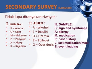 Tidak lupa ditanyakan riwayat :
I . KOMPAK :
• K = keluhan
• O = Obat
• M = Makanan
• P = Penyakit
• A = Alergi
• K = Kejadian
II. AIUEO :
• A = alkohol
• I = Insulin
• U = Uremia
• E = Epilepsi
• O = Over dosis
SECONDARY SURVEY (Lanjutan)
III. SAMPLE:
S: sign and symtomps
A: allergy
M: medication
P: past history
L: last medication/meal
E: event leading
 