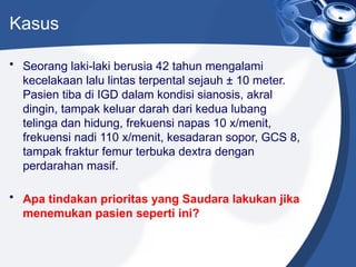 Kasus
• Seorang laki-laki berusia 42 tahun mengalami
kecelakaan lalu lintas terpental sejauh ± 10 meter.
Pasien tiba di IGD dalam kondisi sianosis, akral
dingin, tampak keluar darah dari kedua lubang
telinga dan hidung, frekuensi napas 10 x/menit,
frekuensi nadi 110 x/menit, kesadaran sopor, GCS 8,
tampak fraktur femur terbuka dextra dengan
perdarahan masif.
• Apa tindakan prioritas yang Saudara lakukan jika
menemukan pasien seperti ini?
 