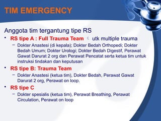 TIM EMERGENCY
Anggota tim tergantung tipe RS
• RS tipe A : Full Trauma Team  utk multiple trauma
– Dokter Anastesi (di kepala); Dokter Bedah Orthopedi; Dokter
Bedah Umum; Dokter Urologi; Dokter Bedah Digestif, Perawat
Gawat Darurat 2 org dan Perawat Pencatat serta ketua tim untuk
instruksi tindakan dan keputusan
• RS tipe B: Trauma Team
– Dokter Anastesi (ketua tim), Dokter Bedah, Perawat Gawat
Darurat 2 org, Perawat on loop.
• RS tipe C
– Dokter spesialis (ketua tim), Perawat Breathing, Perawat
Circulation, Perawat on loop
 