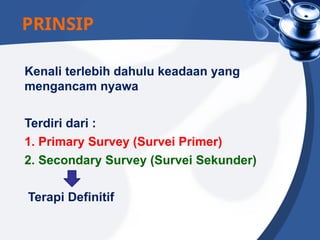 Kenali terlebih dahulu keadaan yang
mengancam nyawa
Terdiri dari :
1. Primary Survey (Survei Primer)
2. Secondary Survey (Survei Sekunder)
Terapi Definitif
PRINSIP
 