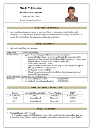 CONTRIBUTOR PROFILE
 I am an enthusiastic person craving to learn new things by interacting with technology and
colleagues. I can take initiative, work under pressure and balance multi-tasking assignments. Of
course, this benefits both; the organization and my personal skills.
WORK EXPERIENCE
 Ashwani Metals Pvt. Ltd., Jamnagar.
Department Quality Control Dept.
Responsibility  Quality Process Management between Inward and Dispatch.
o Incoming Product Quality Inspection and Quality Documentation(IQC) :
Inspection of Raw material, Verify Material TC, Inspection of various parts,
Documentation, Generate Non-Conformity and resolve.
o Visual Quality Checking Control :
Supervise and instruct workers for checking and packing of various parts,
Making of SOPs for checking control.
o Pre Dispatch Inspection(PDIR) :
Check various parameters of product before dispatch as per customer’s
standard & Documentation.
Work Experience 1 year (July 2015 to July 2016)
Reference  Mr. Mohit Chhadwani (NPD) : 09024033498
 Mr. Siddharth Gupta(Sales & Logistic) : 08000983488
BASIC ACADEMIC CREDENTIALS
ACADAMIC PROJECT
 Advance Bicycle with Flywheel
It is based on concept of KERS (Kinetic Energy Recovery System).We analyzed the data and
designed the model. We had made actual model which reduces human efforts by use of flywheel.
Course University/Board(institute) Year of Passing CGPA
B.E. (MECH) GTU June-2015 8.10 (76.00%)
H.S.C Gujarat Board March-2011 83.07%
S.S.C. Gujarat Board March-2009 88.00%
Mrudit V. Chotaliya
B.E. (Mechanical Engineer)
Contact No.: 7405570662
E-mail: chmrudit@gmail.com
 