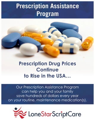 Prescription Assistance
Program
Prescription Drug Prices
Continue
to Rise in the USA…
Our Prescription Assistance Program
can help you and your family
save hundreds of dollars every year
on your routine, maintenance medication(s).
 