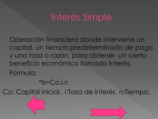 - Operación financiera donde interviene un
capital, un tiempo predeterminado de pago
y una tasa o razón, para obtener un cierto
beneficio económico llamado Interés.
- Formula:
*Is=Co.i.n
Co: Capital inicial. i:Tasa de interés. n:Tiempo.
 