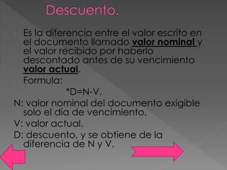 - Es la diferencia entre el valor escrito en
el documento llamado valor nominal y
el valor recibido por haberlo
descontado antes de su vencimiento
valor actual.
- Formula:
*D=N-V.
N: valor nominal del documento exigible
solo el día de vencimiento.
V: valor actual.
D: descuento, y se obtiene de la
diferencia de N y V.
 