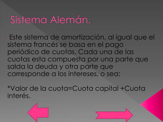 -Este sistema de amortización, al igual que el
sistema francés se basa en el pago
periódico de cuotas. Cada una de las
cuotas esta compuesta por una parte que
salda la deuda y otra parte que
corresponde a los intereses, o sea:
*Valor de la cuota=Cuota capital +Cuota
interés.
 