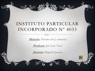 INSTITUTO PARTICULAR 
INCORPORADO Nº 4033 
Materia: Derecho civil y comercial 
Profesor: José Luis Turri 
Alumno: Buquich Jonatan 
 