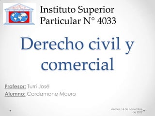 Instituto Superior
           Particular N° 4033

     Derecho civil y
       comercial
Profesor: Turri José
Alumno: Cardamone Mauro

                           viernes, 16 de noviembre
                                                      1
                                            de 2012
 