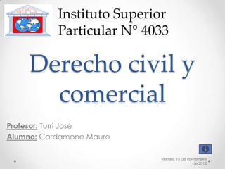 Instituto Superior
           Particular N° 4033

     Derecho civil y
       comercial
Profesor: Turri José
Alumno: Cardamone Mauro

                           viernes, 16 de noviembre
                                                      1
                                            de 2012
 