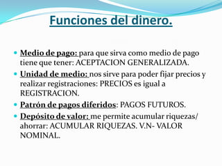 Funciones del dinero.

 Medio de pago: para que sirva como medio de pago
  tiene que tener: ACEPTACION GENERALIZADA.
 Unidad de medio: nos sirve para poder fijar precios y
  realizar registraciones: PRECIOS es igual a
  REGISTRACION.
 Patrón de pagos diferidos: PAGOS FUTUROS.
 Depósito de valor: me permite acumular riquezas/
  ahorrar: ACUMULAR RIQUEZAS. V.N- VALOR
  NOMINAL.
 