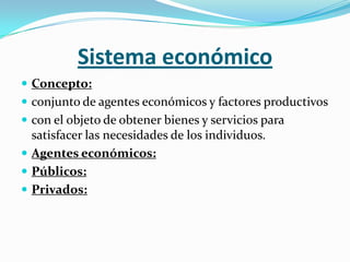 Sistema económico
 Concepto:
 conjunto de agentes económicos y factores productivos
 con el objeto de obtener bienes y servicios para
  satisfacer las necesidades de los individuos.
 Agentes económicos:
 Públicos:
 Privados:
 