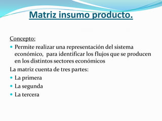 Matriz insumo producto.

Concepto:
 Permite realizar una representación del sistema
  económico, para identificar los flujos que se producen
  en los distintos sectores económicos
La matriz cuenta de tres partes:
 La primera
 La segunda
 La tercera
 