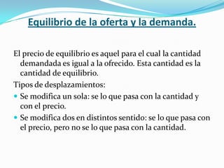 Equilibrio de la oferta y la demanda.

El precio de equilibrio es aquel para el cual la cantidad
  demandada es igual a la ofrecido. Esta cantidad es la
  cantidad de equilibrio.
Tipos de desplazamientos:
 Se modifica un sola: se lo que pasa con la cantidad y
  con el precio.
 Se modifica dos en distintos sentido: se lo que pasa con
  el precio, pero no se lo que pasa con la cantidad.
 
