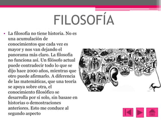 FILOSOFÍA
• La filosofía no tiene historia. No es
una acumulación de
conocimientos que cada vez es
mayor y nos van dejando...