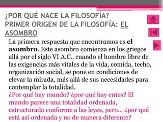 ¿POR QUÉ NACE LA FILOSOFÍA?
PRIMER ORIGEN DE LA FILOSOFÍA: EL
ASOMBRO
La primera respuesta que encontramos es el
asombro. ...