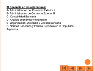 3) Docencia en las asignaturas:
A- Administración del Comercio Exterior I
B- Administración de Comercio Exterior II
C- Contabilidad Bancaria
D- Análisis económico y financiero
E- Organización, Dirección y Gestión Bancaria
F- Normas Bancarias y Política Crediticia en la Republica
Argentina
 