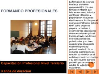 La formación de recursos
                                           humanos altamente
                                           comprometidos con una
                                           formación integral, que
FORMANDO PROFESIONALES                     brinden sus conocimientos
                                           científicos y técnicos y
                                           proporcionen respuestas
                                           efectivas en el ámbito para el
                                           que fueron instruidos, deberá
                                           tener como propósito
                                           preparar, actualizar y
                                           desarrollar las capacidades
                                           de sus estudiantes para el
                                           trabajo a través del dominio
                                           de destrezas básicas,
                                           profesionales y sociales
                                           considerando el creciente
                                           nivel de exigencia y
                                           perfeccionamiento de la
                                           demanda laboral como así
                                           también su inserción en el
                                           ámbito económico-productivo
                                           y su consecuente ejercicio
                                           para el logro de una mejor
Capacitación Profesional Nivel Terciario   calidad de vida de los
                                           ciudadanos.
3 años de duración
 