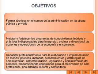 OBJETIVOS


Formar técnicos en el campo de la administración en las áreas
pública y privada




Mejorar y fortalecer los programas de conocimientos teóricos y
prácticos indispensables para interpretar, evaluar y direccional las
acciones y operaciones de la economía y el comercio.


Capacitar profesionalmente para la elaboración e implementación
de teorías, políticas, métodos, procedimientos y estrategias de
administración, comercialización, legislación y administración del
personal, proporcionando condiciones para el crecimiento no sólo
profesional, sino además, laboral y comunitario
 