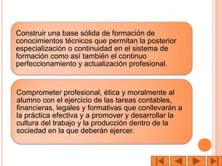 Construir una base sólida de formación de
conocimientos técnicos que permitan la posterior
especialización o continuidad en el sistema de
formación como así también el continuo
perfeccionamiento y actualización profesional.


Comprometer profesional, ética y moralmente al
alumno con el ejercicio de las tareas contables,
financieras, legales y formativas que conllevarán a
la práctica efectiva y a promover y desarrollar la
cultura del trabajo y la producción dentro de la
sociedad en la que deberán ejercer.
 