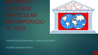 INSTITUTO
SUPERIOR
PARTICULAR
INCORPORADO
N° 4033
ADMINISTRACIÓN BANCARIA Y COMERCIO EXTERIOR
ALUMNO: EMILIANO BROGGI
 