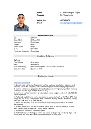 Personal Particulars
Age : 29 Years
Date of Birth : 9 March 1986
Nationality : Timor Leste
Gender : Male
Marital Status : Single
IC No. : 00571707
Permanent Residence : Timor Leste
Educational Background
Diploma
Field of Study : Engineering
Major : Mechanical
Institute/University : InstitutTeknologiAdhi Tama Surabaya, Indonesia
Graduation Date : Desember 2014
Employment History
Onshore Experienced
1). Execute work and testing of equipment onshore according to authorized procedure and
practices. Ensure it is compliance with technical integrity standards and project procedures.
2). Involved with onshore preparation for Wellhead such as running tool preparation, make-up
connection and stab in job for 18 ¾ Wellhead Assy.
3). Involved in onshore preparation for intermediate casing program such as 13 3/8”, 10 ¾ & 9
5/8 casing hanger.
4). Performed refurbishment, service and testing of running tool such as DAT Tool, CAM Tool,
Single Trip Tool (STT), Spring Loaded Tool, Lock Down Bushing, ASART, Rigid Lock Setting
Tool, Ball Valve Assy, ROV Panel and etc.
5). Report any deviation, faults and anomalies to engineering department for disposition
action require.
6). Involved with Subsea tree Pre-Installation Testing such as pressure testing of Multiple
quick connect (MQC),surfaceTree, Tubing Hanger, Hot stab
7). Experiences perform for Subsea equipment
8). Performed Pressure Testing on service and testing of ,Single Trip Tool (STT), Rigid Lock
Setting Tool, Ball Valve Assy, ROV Panel and Wellhead Running Tool.
Name : Rui Nelson Lopes Magno
Address : Dili, Timor Leste
Mobile No. : +670424459
Email : ruinelsonlopesmagno@.com
 