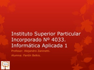 Instituto Superior Particular
Incorporado Nº 4033.
Informática Aplicada 1
Profesor: Alejandro Zaninetti.
Alumna: Fantín Belkis.
 