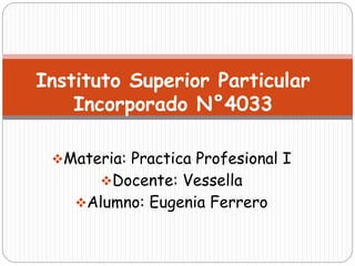 Materia: Practica Profesional I
Docente: Vessella
Alumno: Eugenia Ferrero
Instituto Superior Particular
Incorporado N°4033
 