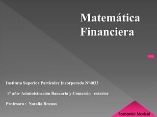 Instituto Superior Particular Incorporado Nº4033 
1° año- Administración Bancaria y Comercio exterior 
Profesora : Natalia Brunas 
Matemática 
Financiera 
Fontanini Marisol 
 