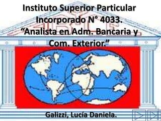 Instituto Superior Particular
    Incorporado N° 4033.
“Analista en Adm. Bancaria y
        Com. Exterior.”




      Galizzi, Lucía Daniela.
 