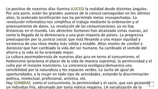Lo positivo de nuestros días ilumina (LUCES) la realidad desde distintos ángulos.
Por una parte, están los grandes avances de la ciencia conseguidos en los últimos
años, la acelerada tecnificación nos ha permitido metas insospechadas. La
revolución informática nos simplifica el trabajo mediante la ordenación y el
procesamiento de datos. La revolución de las comunicaciones, ya no hay
distancias en el mundo. Los derechos humanos han alcanzado simas nuevas, así
como la llegada de la democracia a una gran mayoría de países. La progresiva
preocupación por la justicia social, que está llevando a una mayor equidad y
existencia de una clase media más sólida y estable. Altos niveles de confort y
bienestar que han cambiado la vida del ser humano, ha cambiado el sentido del
ahorro y la vida se ha orientado mejor.
La cultura postmodernista de nuestros días gira en torno al consumismo, el
hedonismo (proclama el placer de la vida de manera suprema), la permisividad y el
culto por el instante transitorio. La conciencia ecológica demuestra una
sensibilidad por la naturaleza y los espacios verdes. La lucha de igual de
oportunidades, a la mujer en todo tipo de actividades, evitando la discriminación
política, intelectual, profesional, artística, etc.
Hay SOMBRAS como el consumismo, la permisividad y el vacío, que van gestando
un individuo frío, abrumado por tanta noticia negativa. LA socialización de la
 