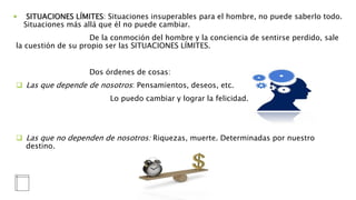  SITUACIONES LÍMITES: Situaciones insuperables para el hombre, no puede saberlo todo.
Situaciones más allá que él no puede cambiar.
De la conmoción del hombre y la conciencia de sentirse perdido, sale
la cuestión de su propio ser las SITUACIONES LÍMITES.
Dos órdenes de cosas:
 Las que depende de nosotros: Pensamientos, deseos, etc.
Lo puedo cambiar y lograr la felicidad.
 Las que no dependen de nosotros: Riquezas, muerte. Determinadas por nuestro
destino.
 