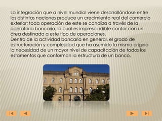 La integración que a nivel mundial viene desarrollándose entre
las distintas naciones produce un crecimiento real del comercio
exterior; toda operación de este se canaliza a través de la
operatoria bancaria, lo cual es imprescindible contar con un
área destinada a este tipo de operaciones.
Dentro de la actividad bancaria en general, el grado de
estructuración y complejidad que ha asumido la misma origina
la necesidad de un mayor nivel de capacitación de todos los
estamentos que conforman la estructura de un banco.
 