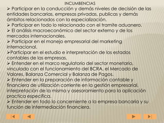 INCUMBENCIAS
 Participar en la conducción y demás niveles de decisión de las
entidades bancarias, empresas privadas, publicas y demás
ámbitos relacionados con la especialización.
 Participar en todo lo relacionado con el tramite aduanero.
 El análisis macroeconómico del sector externo y de los
mercados internacionales.
 Participar en el manejo empresarial del marketing
internacional.
Participar en el estudio e interpretación de los estados
contables de las empresas.
 Entender en el marco regulatorio del sector monetario,
vinculado con el funcionamiento del BCRA, el Mercado de
Valores, Balanza Comercial y Balanza de Pagos.
 Entender en la preparación de información contable y
financiera de utilización corriente en la gestión empresarial,
interpretación de la misma y asesoramiento para la aplicación
practica especifica.
 Entender en todo lo concerniente a la empresa bancaria y su
función de intermediación financiera.
 