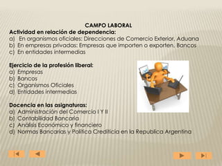 CAMPO LABORAL
Actividad en relación de dependencia:
a) En organismos oficiales: Direcciones de Comercio Exterior, Aduana
b) En empresas privadas: Empresas que importen o exporten, Bancos
c) En entidades intermedias

Ejercicio de la profesión liberal:
a) Empresas
b) Bancos
c) Organismos Oficiales
d) Entidades intermedias

Docencia en las asignaturas:
a) Administración del Comercio I Y II
b) Contabilidad Bancaria
c) Análisis Económico y financiero
d) Normas Bancarias y Política Crediticia en la Republica Argentina
 