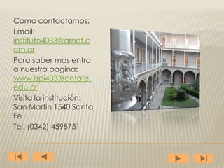 Como contactarnos:
Email:
instituto4033@arnet.c
om.ar
Para saber mas entra
a nuestra pagina:
www.ispi4033santafe.
edu.ar
Visita la institución:
San Martin 1540 Santa
Fe
Tel. (0342) 4598751
 