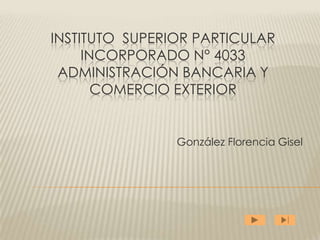 INSTITUTO SUPERIOR PARTICULAR
     INCORPORADO N° 4033
 ADMINISTRACIÓN BANCARIA Y
       COMERCIO EXTERIOR


                González Florencia Gisel
 
