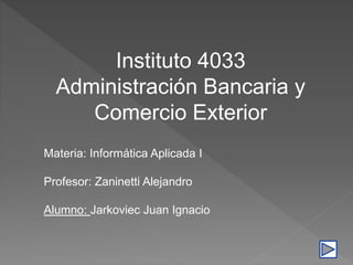 Instituto 4033
Administración Bancaria y
Comercio Exterior
Materia: Informática Aplicada I
Profesor: Zaninetti Alejandro
Alumno: Jarkoviec Juan Ignacio
 