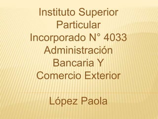 Instituto Superior
Particular
Incorporado N° 4033
Administración
Bancaria Y
Comercio Exterior
López Paola
 