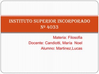 Instituto Superior Incorporado
            Nº 4033

                   Materia: Filosofia
       Docente: Candiotti, María Noel
             Alumno: Martinez,Lucas
 